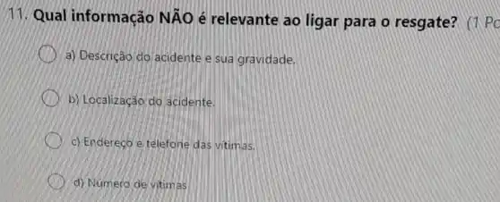 11. Qual informação NÃO é relevante ao ligar para o resgate? (1 Po
a) Descrição do acidente e sua gravidade.
b) Localização do acidente.
c) Endereco e telefone das vitimas.
d) Número de vitim as