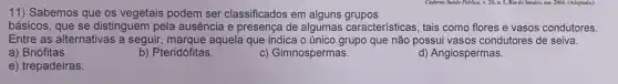 11) Sabemos que os vegetais podem ser classificados em alguns grupos
básicos, que se distinguem pela ausência e presença de algumas características, tais como flores e vasos condutores.
Entre as alternativas a seguir, marque aquela que indica o único grupo que não possui vasos condutores de seiva.
a) Briófitas.
b) Pteridófitas.
c) Gimnospermas.
d) Angiospermas.
e) trepadeiras