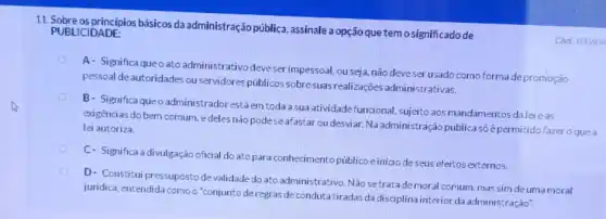 11. Sobre as principios básicos da administração pública.assinale a opção que temosignificado de
C6d: 100604
PUBLICIDADE:
A- Significa queo ato administrativo deveser impessoal, ou seja, não deve ser usado como forma depromoção
pessoal de autoridades ou servidores públicos sobre suas realizações administrativas.
B- Significaqueo administrador estáem toda a sua atividade funcional sujeito aos mandamentos dalei as
exigèncias do bem comum edeles nào pode se afastar ou desviar.Na administração públicas6 épermitido fazer o que a
lei autoriza.
C- Significa a divulgação oficial do ato para conhecimento público e in/cio de
D- Constitui pressupostode validade do ato administrativo Não setratade moral comum, mas sim de uma moral
juridica, entendida comoo "conjunto de regras de conduta tiradas da disciplina interior da administração".