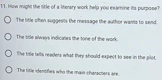 11. How might the title of a literary work help you examine its purpose?
The title often suggests the message the author wants to send.
The title always indicates the tone of the work.
The title tells readers what they should expect to see in the plot.
The title identifies who the main characters are.