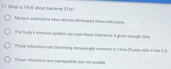 11. What is TRUE about bacterial STIs?
Modern antibiotics have almost eliminated these infections.
The body's immune system can cure these infections if given enough time.
These infections are becoming increasingly common in 15-to -29-year-olds in the U.S.
These infections are manageable, but not curable.