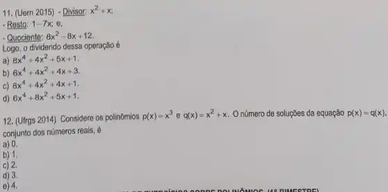 11. (Uern 2015) - Divisor: x^2+x
- Resto: 1-7x e,
- Quociente: 8x^2-8x+12
Logo, o dividendo dessa operação é
a) 8x^4+4x^2+5x+1
b) 6x^4+4x^2+4x+3
c) 8x^4+4x^2+4x+1
d) 6x^4+8x^2+5x+1
12. (Ufrgs 2014)Considere os polinômios
p(x)=x^3 e q(x)=x^2+x O número de soluções da equação p(x)=q(x)
conjunto dos números reais, é
a) 0.
b) 1.
c) 2.
d) 3.
e) 4.