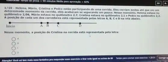 1/10 Helena, Mário Cristina e Pedro estão participando de uma corrida Eles corriam juntos até que em um
determinado momento da corrida, eles acabaram se sepa rando um pouco.Nesse momento Helena estava no
quilômetro 2,06, Mário estava no quilômetro 2,7 Cristina estava no quilômetro 2,1 e Pedro no quilômetro
2,2
A posição de cada um dos corredores está representada pelas letras A, B , C e D na reta abaixo.
Inicio
Nesse momento,a posição de Cristina na corrida está representada pela letra:
A
B
C
D