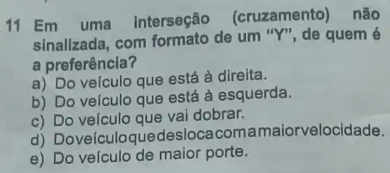 11
Em uma interseção (cruzamento)não
sinalizada, com de um quem é
a preferência?
a) Do veículo que está à direita.
b) Do veículo que está à esquerda.
c) Do veículo que vai dobrar.
d) Doveículc ouedesloca comamaiorvelocidade.
e) Do veículo de maior porte.