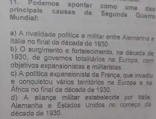 11.Podemos apontar
como uma das
principais causas da Segunda Guerra
Mundial:
a) A rivalidade politica e militar entre Alemanha e
Itália no final da década de 1930.
b) O surgimento e fortalecimento, na década de
1930 de governos totalitários na Europa . com
objetivos expansionistas e militaristas.
c) A política expansionista da Franca, que invadiu
e conquistou vários territórios na Europa e na
África no final da década de 1930.
d) A aliança militar estabelecida por Itália.
Alemanha e Estados Unidos no começo da
década de 1930.