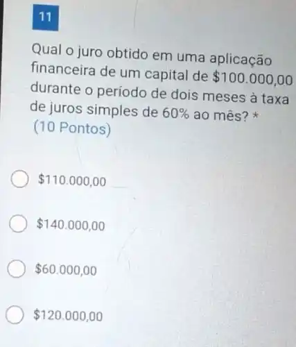 11
Qual o juro obtido em uma aplicação
financeira de um capital de
 100.000,00
durante o período de dois meses à taxa
de juros simples de 60%  ao mês?
(10 Pontos)
 110.000,00
 140.000,00
 60.000,00
 120.000,00