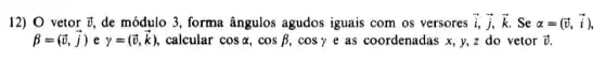 12) 0 vetor overrightarrow (v) de módulo 3, forma ângulos agudos iguais com os versores overrightarrow (i),overrightarrow (j),overrightarrow (k) Se alpha =(overrightarrow (v),overrightarrow (i))
beta =(overrightarrow (v),overrightarrow (j)) e gamma =(overrightarrow (v),overrightarrow (k)) calcular cosalpha ,cosbeta ,cosgamma e as coordenadas x, y,z do vetor overrightarrow (v)