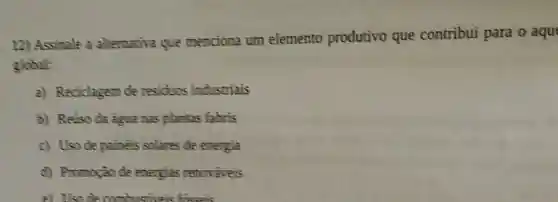 12) Assinale a alternativa que menciona um elemento produtivo que contribui para o aqu
global:
a) Reciclagem de residuos industriais
b) Reúso da agua nas plantas fabris
c) Uso de paineis solares de energia
d) Promoção de energias renovǎveis
e) Uso de combustiveis foreseis