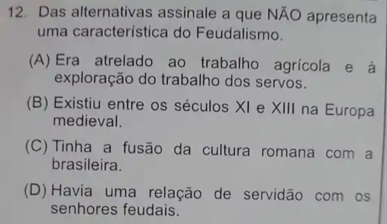 12. Das alternativas assinale a que NĂO apresenta
uma característice a do Feudalismo.
(A) Era atrelado , ao trabalho agrícola e à
exploração do trabalho dos servos.
(B) Existiu entre os séculos XI e times 111 na Europa
medieval.
(C) Tinha a fusão da cultura romana com a
brasileira.
(D) Havia uma relação de servidão com os
senhores feudais.