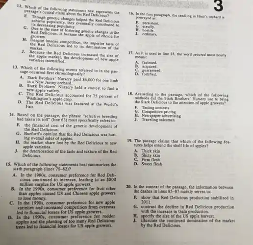 12. Which of the following statements best represents the
parages central claim about the Red Delicious
Perhatikan penetic-changes belons the Red Delicious
is decreasing popularity.
popularity, they eventually contributed to
G. Due to the ease of fostering genetic changes in the
growers. Red Delicious,it became the apple of choice for
H. Despite iatense competition, the superior taste of
the Red Delicious led to its domination of the
market.
J. Because the Red Delicious increased the size of
the apple markets the development of new apple
varieties intensified.
13. Which of the following events referred to in the pas-
sage occurred first chrosologically?
A. Stark Brothers' Nursery paid 6,000 for one limb in a New Jersey orchard.
B. Stark Brothers' Nursery held a contest to find a
new apple variety.
C. The Red Delicious accounted for 75 percent of
D. The Red Delicious was featured at the World's
Washington's apple crop.
Fair.
14. Based on the passage, the phrase "selective breeding
had taken its toll"(line 63) most specifically refers to:
F. the financial cost of the genetic development of
the Red Delicious.
G. Burford's opinion that the Red Delicious was hurt-
ing overall sales of apples.
H. the market share lost by the Red Delicious to new
apple varieties.
J. the deterioration of the taste and texture of the Red
Delicious.
15. Which of the following statements best summarizes the
sixth paragraph (lines 70-82) 7
A. In the 1990s.consumer preference for Red Deli-
cious continued to increase , leading to an 800
million surplus for US apple growers.
B. In the 1990s, consumer preference for fruit other
than apples caused US and Chinese apple growers
to lose money.
C. In the 1990,consumer preference for new apple
varieties and increased competition from overseas
led to financial losses for US apple growers.
D. In the 1990s, consumer preference for redder
apples and the planting of too many Red Delicious
trees led to financial losses for US apple growers.
16. In the first paragraph, the seedling in Hiatt's orchard is
portrayed as:
F. persistent.
G. scruffy.
H. hostile.
J. ordinary.
17. As it is used in line 18, the word secured most nearly
means:
A. fastened
B.acquired.
C. guaranteed
D fortified.
18. According to the passage, which of the following
methods did the Stark Brothers'Nursery use to bring
the Stark Delicious to the attention of apple growers?
F. Tasting contests
G. Competitive pricing
H. Newspaper advertising
J. Traveling salesmen
19. The passage claims that which of the following fea-
tures helps extend the shelf life of apples?
A. Thick skin
B. Shiny skin
C. Firm flesh
D. Sweet flesh
20. In the context of the passage, the information between
the dashes in lines 85-87 mainly serves to:
F. show that Red Delicious production stabilized in
2011.
G. contrast the decline in Red Delicious production
with the increase in Gala production.
H. specify the size of the US'apple harvest.
by the Red Delicious.
J. illustrate the continued domination of the market