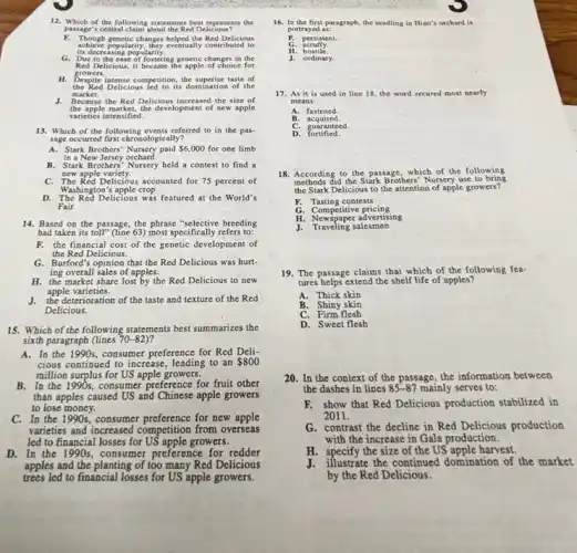 12. Which of the following statements best represents the
passage's central claim about the Red Delicious?
F. Though genetic changes belped the Red Delicious
its decreasing popularity.
achieve popularity, they eventually contributed to
G. Due to the ease of fostering genetic changes in the
Red Delicious, it became the apple of choice for
H. Despite intense competition, the superior taste of
the Red Delicious Jed to its domination of the
market.
J. Because the Red Delicious increased the size of
the apple market, the development of new apple
varieties intensified.
13. Which of the following events referred to in the pas-
sage occurred first chrosologically?
A. Stark Brothers' Nursery paid 6,000 for one limb
in a New Jersey orchard.
B. Stark Brothers' Nursery held a contest to find a
new apple variety.
C. The Red Delicious accounted for 75 percent of
Washington's apple crop.
D. The Red Delicious was featured at the World's
Fair.
14. Based on the passage, the phrase "selective breeding
had taken its toll"(line 63) most specifically refers to:
F. the financial cost of the genetic development of
the Red Delicious.
G. Burford's opinion that the Red Delicious was hurt-
ing overall sales of apples.
H. the market share lost by the Red Delicious to new
apple varieties.
J. the deterioration of the taste and texture of the Red
Delicious.
15. Which of the following statements best summarizes the
sixth paragraph (lines 70-82) ?
A. In the 1990s, consumer preference for Red Deli-
cious continued to increase leading to an 800
million surplus for US apple growers.
B. In the 1990s, consumer preference for fruit other
than apples caused US and Chinese apple growers
to lose money.
C. In the 1990s, consumer preference for new apple
varieties and increased competition from overseas
led to financial losses for US apple growers.
D. In the 1990s, consumer preference for redder
apples and the planting of too many Red Delicious
trees led to financial losses for US apple growers.
16. In the first,paragraph, the seeding in Hiatt's orchard is
portrayed as:
persistent.
scruffy.
hostilé.
J. ordinary.
17. As it is used in line 18 the word secured most nearly
means:
A. fastened
B acquired
C. guaranteed
D fortified.
18. According to the passage, which of the following
methods did the Stark Brothers'Nursery use to bring
the Stark Delicious to the attention of apple growers?
F. Tasting contests
G . Competitive pricing
C. Competitive advertising
J. Traveling salesmen
19. The passage claims that which of the following fea-
tures helps extend the shelf life of apples?
A. Thick skin
B. Shiny skin
C. Firm flesh
D. Sweet flesh
20. In the context of the passage, the information between
the dashes in lines 85-87 mainly serves to:
F. show that Red Delicious production stabilized in
2011.
G. contrast the decline in Red Delicious production
with the increase in Gala production.
H. specify the size of the US apple harvest.
illustrate the continued domination of the market
by the Red Delicious.