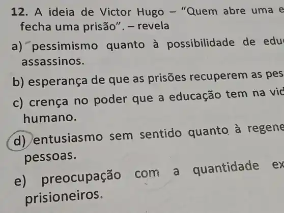 12. A ideia de Victor Hugo - "Quem abre uma e
fecha uma prisão". -revela
a)"pessimismo quanto à possibilidade de edu
assassinos.
b)esperança de que as prisōes recuperem as pes
c) crença no poder que a educação tem na vid
humano.
d) entusiasmo sem sentido quanto à regene
pessoas.
e)preocupação com a quantidade ex
prisioneiros.