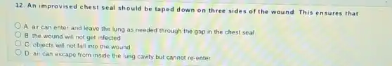 12. An improvised che st seal should be taped down on three sides of the wound.This ensures that
A. air can enter and leave the lung as needed through the gap in the chest seal
B. the wound will not get infected
C. objects will not fall into the wound
D. air can escape from inside the lung cavity but cannot re -enter