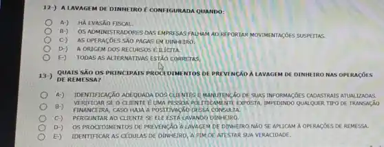 12-) A LAVAGEM DE DINHEIRO É CONFIGURADA QUANDO:
A-) HÁ EVASÃO FISCAL.
B-) OS ADMINISTRADORES DAS EMPRESAS FALHAM AO REPORTAR MOVIMENTAGõES SUSPEITAS.
C-) AS OPERAGIES SÃO PAGAS EM DINHEIRO.
D-) A ORIGEM DOS RECURSOS Énicrra.
E-) TODAS AS ALTERNATIVAS ESTÃO CORRETAS.
13-) QUAIS SÁO OS PRINCIPAIS PROCEDIMENTOS DE PREVENGão A LAVAGEM DE DINHEIRO NAS OPERACōES
DE REMESSA?
A-) IDENTIFICAção ADEQUADA DOS CLIENTES E MANUTENCÃO DE SUAS INFORMAGõES CADASTRAIS ATUALIZADAS.
B-)
FINANCEIRA, CASO HAJA A POSITIVACÃO DESSA CONSULTA
VERIFICAR SE O'CLIENTE EUMA PESSOA ROI ITTICAMENTE EXPOSTA IMPEDINDO QUALQUER TIPO DE
C-) PERGUNTAR AO CLIENTE SE ELE ESTA LAVANDO DINHEIRO.
D-) OS PROCEDIMENTOS DE PREVENGXO ALAVAGEM DE DINHEIRO NÃO SE APLICAM A OPERAGIES DE REMESSA.
E-) IDENTIFICAR AS CEDULAS DE DINHEIRO, A FIM DE ATESTAR SUA VERACIDADE.