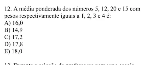 12. A média ponderada dos números 5, 12, 20 e 15 com
pesos respectivamente iguais a 1,2 . 3 e 4 é:
A) 16,0
B) 14,9
C) 17,2
D) 17,8
E) 18 .0