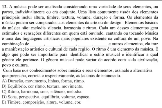 12. A música pode ser analisada considerando uma variedade de seus elementos, ou
partes, individualmente ou em conjunto. Uma lista comumente usada dos elementos
principais inclui altura , timbre, textura, volume , duração e forma. Os elementos da
música podem ser comparados aos elementos da arte ou do design. Elementos básicos
da música são: melodia silencia, harmonia e ritmo. Cada um desses elementos gera
estímulos e sensações diferentes em quem está ouvindo, cantando ou tocando Música
é uma das linguagens artisticas mais populares existente na cultura de um povo. Na
combinação de __ __ __ __ __ e outros elementos, ela traz
a manifestação artistica e cultural de cada região . O ritmo é um elemento da música. dot (E)
algo que pode ser importante para identificar o estilo musical e identificar a qual
genero ele pertence. 0 genero musical pode variar de acordo com cada civilização,
povo e cultura.
Com base nos conhecimentos sobre música e seus elementos , assinale a alternativa
que preencha, correta e respectivamente, as lacunas do enunciado.
A) Duração, movimentc , linhas, forma, ritmo.
B) Equilibrio, cor ritmo , textura, movimento.
C) Ritmo, harmonia, sons , silêncio, melodia.
D) Sons , perspectiva,equilibrio, volume , espaço.
E) Timbre, composição , altura, volume, cor.