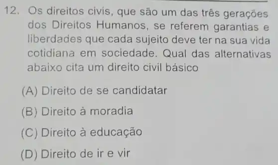 12. Os direitos civis , que são um das três gerações
dos Direitos Humanos,se referem garantias e
liberdades que cada sujeito deve ter na sua vida
cotidiana em sociedade Qual das alternativas
abaixo cita um direito civil básico
(A) Direito de se candidatar
(B) Direito à moradia
(C) Direito à educação
(D) Direito de ir e vir