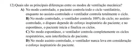 12) Quais são as principais diferenças entre os modos de ventilação mecânica?
A) No modo controlado, o paciente controla todo o ciclo ventilatório,
enquanto no assisto-controlado o ventilador controla totalmente o ciclo.
B) No modo controlado, o ventilador controla 100%  do ciclo; no assisto-
controlado, o disparo depende do esforço inspiratório do paciente; e no
espontâneo, o paciente inicia c finaliza os ciclos.
C) No modo espontâneo, o ventilador controla completamente os ciclos
respiratórios, sem interferência do paciente.
D) No modo assisto-controlado, o ventilador nunca leva em consideração
esforço inspiratório do paciente.