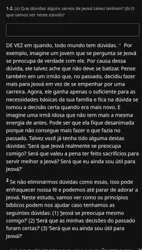 1-2. (a) Que dúvidas alguns servos de Jeová talvez tenham? (b) O
que vamos ver neste estudo?
square 
DE VEZ em quando,todo mundo tem dúvidas. Por
exemplo, imagine um jovem que se pergunta se Jeová
se preocupa de verdade com ele . Por causa dessa
dúvida, ele talvez ache que não deve se batizar. Pense
também em um irmão que, no passado, decidiu fazer
mais para Jeová em vez de se empenhar por uma
carreira. Agora, ele ganha apenas o suficiente para as
necessidades básicas da sua familia e fica na dúvida se
tomou a decisão certa quando era mais novo. E
imagine uma irmã idosa que não tem mais a mesma
energia de antes.Pode ser que ela fique desanimada
porque não consegue mais fazer o que fazia no
passado. Talvez você já tenha tido alguma destas
dúvidas: 'Será que Jeová realmente se preocupa
comigo? Será que valeu a pena ter feito sacrifícios para
servir melhor a Jeová? Será que eu ainda sou útil para
Jeová?'
2 Se não eliminarmos dúvidas como essas, isso pode
enfraquecer nossa fé e podemos até parar de adorar a
Jeová. Neste estudo, vamos ver como os princípios
bfblicos podem nos ajudar caso tenhamos as
seguintes dúvidas:(1) Jeová se preocupa mesmo
comigo?" (2) 'Será que as minhas decisões do passado
foram certas?" (3)'Será que eu ainda sou útil para