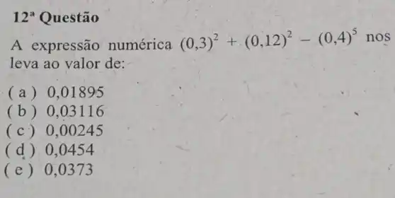 12 Questão
A expressão numérica
(0,3)^2+(0,12)^2-(0,4)^5nos
leva ao valor de:
(a) 0 .01895
(b) 0 .03116
(c) 0 .00245
(d) 0 .0454
(e) 0 , 0373