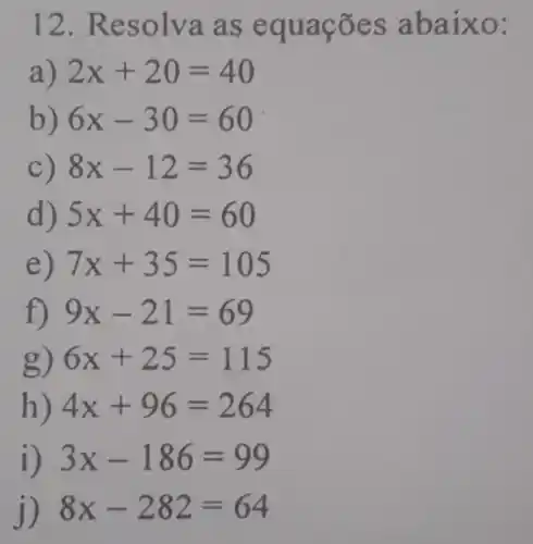 12. Resolva as equações abaixo:
a) 2x+20=40
b) 6x-30=60
C) 8x-12=36
d) 5x+40=60
e) 7x+35=105
f) 9x-21=69
g) 6x+25=115
h) 4x+96=264
i) 3x-186=99
j) 8x-282=64