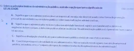 12. Sobre os principios básicos da administração pública assinale a opção que tem osignificadode
Cód: 100601 LEGALIDADE:
A- Significa queoato administrativo cleve ser impessoal, ou seja, não deveser usado como forma depromoção
pessoal de autoridades ou servidores públicos sobre suas realizações administrativas.
B- Significa queo administrador estáem toda a sua atividade funcional sujeito aos mandamentos dalei eas
exigências do bem comum edeles não pode se afastar oudesviar Na administração pública só épermitido fazer o que a
lei autoriza.
C- Significa a divulgação oficial do ato para conhecimento público e iniciode seus efeitos externos.
D- Constitui pressupostode validadedo ato administrativo Não setratade moral comum, mas sim deuma moral
juridica, entendida comoo "conjunto deregras de condutatiradas da disciplina interior da administração".