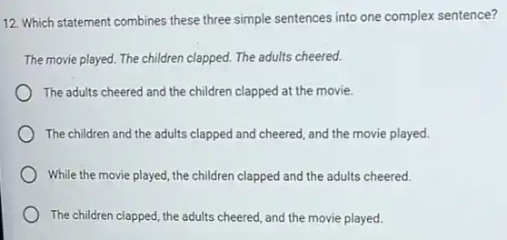 12. Which statement combines these three simple sentences into one complex sentence?
The movie played. The children clapped. The adults cheered.
The adults cheered and the children clapped at the movie.
The children and the adults clapped and cheered and the movie played.
While the movie played , the children clapped and the adults cheered.
The children clapped, the adults cheered, and the movie played.