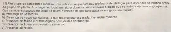 12) Um grupo de estudantes realizou uma aula de campo com seu professor de Biologia para aprender na prática sobre
os grupos de planta Ao chegar ao local,um aluno observou uma espécie e disse que se tratava de uma angiosperma.
Que caracteristica pode ter dado ao aluno a certeza de que se tratava desse grupo de planta?
a) Presença de sementes.
b) Presença de vasos condutores, o que garante que essas plantas sejam maiores.
c) Presença de folhas e outros órgãos com tecidos verdadeiros.
d) Presença de frutos envolvendo a semente.
e) Presença de raizes.