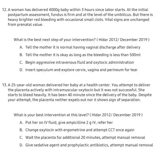 12. A woman has delivered 4000g baby within 3 hours since labor starts . At the initial
postpartum assessment, fundus is firm and at the level of the umbilicus.But there is
heavy brighter red bleeding with occasional small clots. Vital signs are unchanged
from prenatal value.
What is the best next step of your intervention?(Hidar 2012/December 2019 )
A. Tell the mother it is normal having vaginal discharge after delivery
B. Tell the mother it is okay as long as the bleeding is less than 500ml
C. Begin aggressive intravenous fluid and oxytocic administration
D. Insert speculum and explore cervix , vagina and perineum for tear
13. A 25-year-old woman delivered her baby at a health center. You attempt to deliver
the placenta actively with intramuscula oxytocin but it was not successful. She
starts to bleed heavily. It has been 40 minute since the delivery of the baby . Despite
your attempt, the placenta neither expels out nor it shows sign of separation.
What is your best intervention at this level? ( Hidar 2012/December 2019 )
A. Put her on IV fluid,give ampicilline 2 g IV . refer her
B. Change oxytocin with ergometrine and attempt CCT once again
C. Wait the placenta for additional 20 minutes, attempt manual removal
D. Give sedative agent and prophylactic antibiotics, attempt manual removal