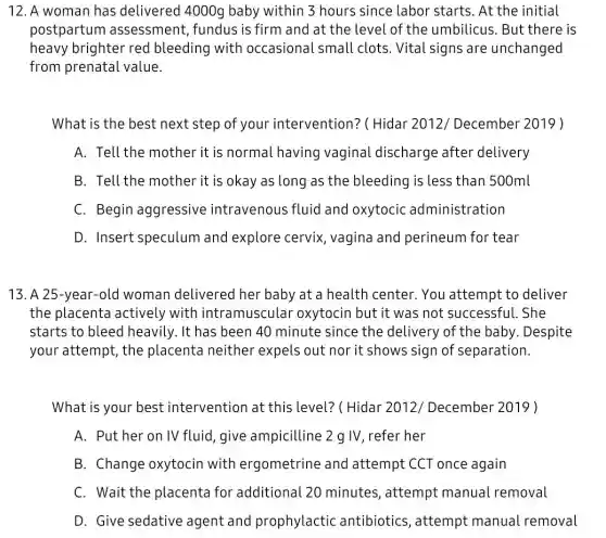 12. A woman has delivered 4000g baby within 3 hours since labor starts . At the initial
postpartun assessment, fundus is firm and at the level of the umbilicus. But there is
heavy brighter red bleeding with occasional small clots. Vital signs are unchanged
from prenatal value.
What is the best next step of your intervention? (Hidar 2012/December 2019 )
A. Tell the mother it is normal having vaginal discharge after delivery
B. Tell the mother it is okay as long as the bleeding is less than 500ml
C. Begin aggressive intravenous fluid and oxytocic administration
D. Insert speculum and explore cervix , vagina and perineum for tear
13. A 25-year-olc woman delivered her baby at a health center. You attempt to deliver
the placenta actively with intramuscular oxytocin but it was not successful. She
starts to bleed heavily. It has been 40 minute since the delivery of the baby . Despite
your attempt, the placenta neither expels out nor it shows sign of separation.
What is your best intervention at this level? ( Hidar 2012/December 2019 )
A. Put her on IV fluid, give ampicilline 2 g IV , refer her
B. Change oxytocin with ergometrine and attempt CCT once again
C. Wait the placenta for additional 20 minutes, attempt manual removal
D. Give sedative agent and prophylactic antibiotics, attempt manual removal