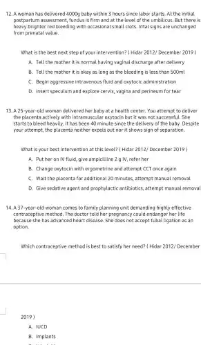 12. A woman has delivered 4000g baby within 3 hours since labor starts.At the initial
postpartum assessment fundus is firm and at the level of the umbilicus . But there is
heavy brighter red bleeding with occasional small clots Vital signs are unchanged
from prenatal value.
What is the best next step of you intervention?( Hidar 2012/December 2019)
A. Tell the mother it is normal .having vaginal discharge after delivery
B. Tell the mother it is okay as long as the bleeding is less than 500ml
C. Begin aggressive intravenous fluid and oxytocic administration
D. Insert speculum and explore cervix , vagina and perineum for tear
13. A 25-year -old woman delivere d her baby at a healt h center. You attempt to deliver
the placenta actively with intramuscular oxytocin but it was not successfu l.She
starts to blee d heavily. It has been 40 minute since the delivery of the baby . Despite
your attempt , the placenta neithe r expels out nor it shows sign of separation.
What is your best intervention I at this level?(Hidar 2012/December 2019)
A. Put her on IV fluid give ampicilline 2 g IV, refer her
B. Change oxytocir I with ergometrine and attempt CCT once again
C. Wait the placenta for additiona 120 minutes,attempt manua l removal
D. Give sedative agent and prophylactic antibiotics , attempt manual removal
14. A 37 -year-old woman comes to family planning unit demanding highly effective
contraceptiv e method . The doctor told her pregnancy could endange her life
because she has advanced heart disease.She does not accept tubal ligation as an
option.
Which contraceptive method is best to satisfy her need?( Hidar 2012/December
2019)
A. IUCD
B Implants