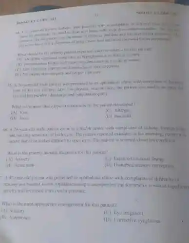 12
44. A 67-year-old known diabetic man presents with a complaint of infected foot uleer with
purulent discharge. He tried to treat it at home with over the-counter remedies He was not
the long-term complications of diabetes mellitus and the prevention measures The
physician has made i diagnosis of gangrenous foot and recommended for an amputation.
What should be the priority patient expected outcome criteria for this patient?
(A) Identifies signs and of hypoglycemia or hyperglycemia
(B)technique for insulin injection
(C) Demonstrates appropriate knowledge of diet selections
(D) Maintains skin integrity and proper foot care
BOONLET CODE: 011
45. A 26-year-old male patient was presented to an ophthalmic clinic with compliant of burning
pain on his eye for two days. On examination; the patient was unable to open the
eye and has purulent discharge and lymphadenopathy.
What is the most likely type of conjunctivitis the patient developed?
(A) Viral
(C) Allergic
(B) Toxic
(D) Bacterial
46. A 24-year-old male patient came to a health center with complaints of itching foreign body
and burning sensation of both eyes. The patient reported exudates in the morning, purulent in
nature that even makes difficult to open eyes The patient is worried about his condition.
What is the priority nursing diagnosis for this patient?
(A) Anxiety
(C) Impaired mucosal lining
(B) Acute pain
(D) Disturbed sensory perception
7. A 47-year-old patient was presented to ophthalmic clinic with complaints of difficulty of
reading and blurred vision Ophthalmoscopic examination and tonometry revealed significant
opacity and increased intra-ocular pressure.
What is the most appropriate management for this patient?
(A) Surgery
(C) Eye irrigation
(B) Antibiotics
(D) Corrective eyeglasses
SUBJECT CODE: 01