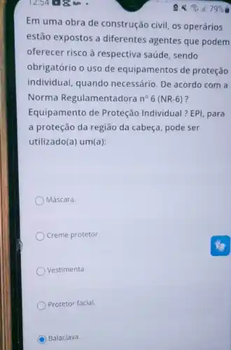 12:54 618. m .
Em uma obra de construção civil, os operários
estão expostos a diferentes agentes que podem
oferecer risco à respectiva saúde, sendo
obrigatório o uso de equipamentos de proteção
individual, quando necessário. De acordo com a
Norma Regulamentadora n^circ 6(NR-6) ?
Equipamento de Proteção Individual ? EPI, para
a proteção da região da cabeça, pode ser
utilizado(a) um(a):
Máscara.
Creme protetor
Vestimenta.
Protetor facial.
Balaclava.