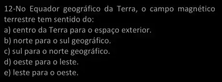 12-No Equador geográfico da Terra, o campo magnético
terrestre tem sentido do:
a) centro da Terra para o espaço exterior
b) norte para o sul geográfico
c) sul para o norte geográfico
d) ) oeste para o leste
e) leste para o oeste