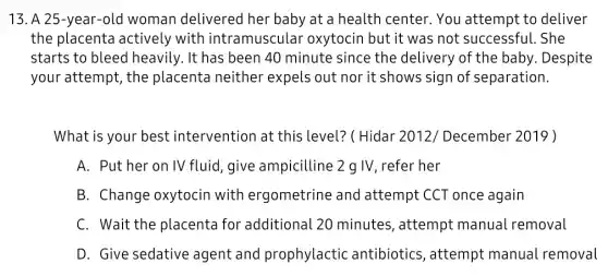 13. A 25-year -old woman delivered her baby at a health center . You attempt to deliver
the placenta actively with intramuscular oxytocin but it was not successful. She
starts to bleed heavily. It has been 40 minute since the delivery of the baby . Despite
your attempt, the placenta neither expels out nor it shows sign of separation.
What is your best : intervention at this level? ( Hidar 2012/December 2019 )
A. Put her on IV fluid, give ampicilline 2 g IV , refer her
B. Change oxytocin with ergometrine and attempt CCT once again
C. Wait the placenta for additional 20 minutes, attempt manual removal
D. Give sedative agent and prophylactic antibiotics, attempt manual removal