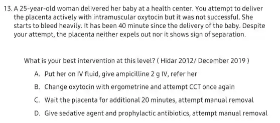 13. A 25-year-old woman delivered her baby at a health center. You attempt to deliver
the placenta actively with intramusculal oxytocin but it was not successful. She
starts to bleed heavily. It has been 40 minute since the delivery of the baby . Despite
your attempt, the placenta neither expels out nor it shows sign of separation.
What is your best intervention at this level? ( Hidar 2012/December 2019)
A. Put her on IV fluid, give ampicilline 2 g IV refer her
B. Change oxytocin with ergometrine and attempt CCT once again
C. Wait the placenta for additional 20 minutes, attempt manual removal
D. Give sedative agent and prophylactic antibiotics, attempt manual removal