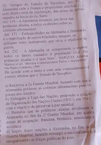 13. "Artigos do Tratado de Versalhes:Art. 45
Alemanha cede à França a propriedade absoluta [...]
com direito total de exploração, das minas de carvão
situadas na bacia do rio Sarre.
Art. 119-A Alemanha renuncia, em favor das
potências aliadas, a todos os direitos sobre as
colônias ultramarinas.
Art. 171 - Estãoproibidas na Alemanha a fabricação
e a importação de carros blindados , tanques, ou
qualquer outro instrumento que sirva a objetivos de
guerra.
Art. 232 - A Alemanha se compromete a reparar
todos os danos causados a população civil das
potências aliadas e a seus bens". MARQUES Adhemar
Martins et all. "História Contemporânea Textos e documentos".
São Paulo: Contexto.999
De acordo com o texto e com seus conhecimentos é
correto afirmar que o Tratado de Versalhes:
a) Encerrou a 2a Guerra Mundial , fazendo com que a
Alemanha perdesse as colônias ultramarinas para os
países dos Aliados.
b) Extinguiu a Liga das Nações, propondo a criação
da Organização das Nações Unidas (ONU , em 1945,
com o objetivo de preservar a paz mundial.
c) Permitiu que as potências aliadas dividissem a
Alemanha no fim da 2^a Guerra Mundial, em quatro
zonas de ocupação : francesa, britânica , americana e
soviética.
d) Impôs duras sanções à Alemanha no fim dá la
Guerra Mundial ,fazendo ressurgir o nacionalismo e