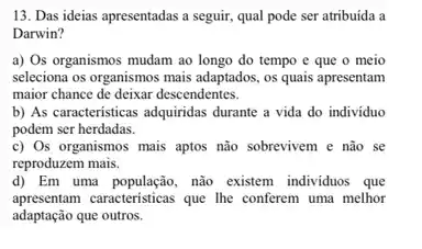 13. Das ideias apresentadas a seguir, qual pode ser atribuída a
Darwin?
a) Os organismos mudam ao longo do tempo e que o meio
seleciona os organismos mais adaptados, os quais apresentam
maior chance de deixar descendentes.
b) As caracteristicas adquiridas durante a vida do individuo
podem ser herdadas.
c) Os organismos mais aptos não sobrevivem e não se
reproduzem mais.
d) Em uma população, nào existem individuos que
apresentam caracteristicas que the conferem uma melhor
adaptação que outros.