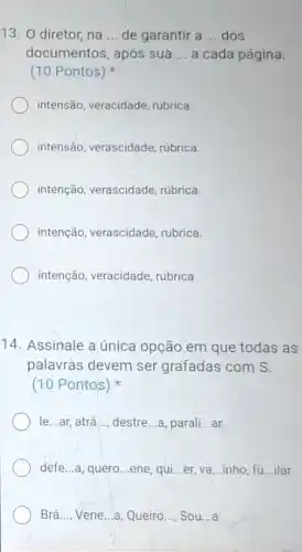 13. diretor, na __ de garantir a __ dos
documentos, apôs sua __ a cada página.
(10 Pontos)
intensão, veracidade rubrica
intensão, verascidade rúbrica.
intenção, verascidade rúbrica.
intenção, verascidade rubrica.
intenção, veracidade rubrica.
14. Assinale a única opção em que todas as
palavras devem ser grafadas com S.
(10 Pontos)
le...ar, atrá __ destre...a, parali __ ar.
defe...a, quero __ ene, qui __ er, va __ inho fu __ ilar.
Brá __ Vene...a, Queiro __ Sou __