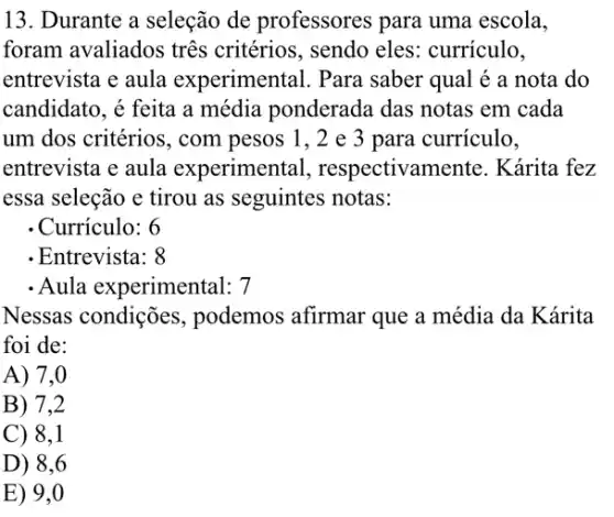 13. Durante a seleção de professores para uma escola,
foram avaliados três critérios, sendo eles.curriculo,
entrevista e aula experimental. Para saber qual é a nota do
candidato, é feita a média ponderada das notas em cada
um dos critérios, com pesos 1, 2 e 3 para curriculo,
entrevista e aula experimental , respectivamente . Kárita fez
essa seleção e tirou as seguintes notas:
- Currículo: 6
- Entrevista: 8
- Aula experimental: 7
Nessas condições , podemos afirmar que a média da Kárita
foi de:
A) 7,0
B) 7,2
C) 8,1
D) 8,6
E) 9,0