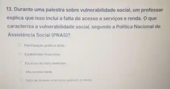 13. Durante uma palestra sobre vulnerabilidade social, um professor
explica que isso inclui a falta de acesso a servicos e renda. O que
caracteriza a vulnerabilidade social segundo a Politica Nacional de
Assistência Social (PNAS)?
Participaçǎc politica ativa.
Estabilidade financeira.
Excesso de bens materiais.
Alta escolaridade.
Falta de acesso a serviços públicos e renda.