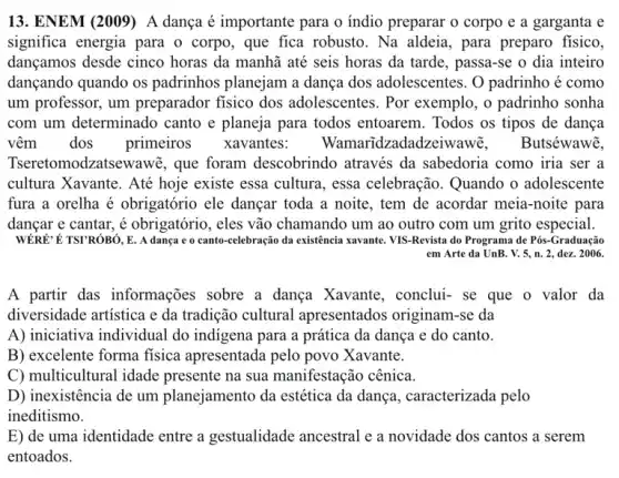 13. ENEM (2009) A dança é importante para o indio preparar o corpo e a garganta e
significa energia para o corpo, que fica robusto . Na aldeia, para preparo fisico.
dançamos desde cinco horas da manhã até seis horas da tarde , passa-se o dia inteiro
dançando quando os padrinhos planejam a dança dos adolescentes. O padrinho é como
um professor, um preparador fisico dos adolescentes. Por exemplo, o padrinho sonha
com um determinado canto e planeja para todos entoarem. Todos os tipos de dança
vêm dos primeiros xavantes:Wamaridzadadze iwawỡ, .Butséwawẽ.
Tseretomodzatsewawe , que foram descobrindo através da sabedoria como iria ser a
cultura Xavante. Até hoje existe essa cultura, essa celebração. Quando o adolescente
fura a orelha é obrigatório ele dançar toda a noite, tem de acordar meia-noite para
dançar e cantar, é obrigatório, eles vão chamando um ao outro com um grito especial.
É TSTRÓBÓ, E. A dança e o canto -celebração da existência xavante VIS-Revista do Programa de Pós-Graduação
em Arte da UnB.. V. 5, n. 2., dez. 2006.
A partir das informações sobre a dança Xavante, conclui-se que o valor da
diversidade artistica e da tradição cultural apresentados originam-se da
A) iniciativa individual do indigena para a prática da dança e do canto.
B) excelente forma fisica apresentada pelo povo Xavante.
C) multicultural idade presente na sua manifestação cênica.
D) inexistência de um planejamento da estética da dança, caracterizada pelo
ineditismo.
E) de uma identidade entre a gestualidade ancestral e a novidade dos cantos a serem
entoados.