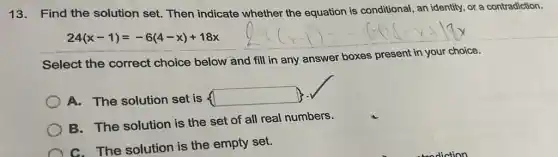 13. Find the solution set. Then indicate whether the equation is conditional , an identity, or a contradiction.
24(x-1)=-6(4-x)+18x
Select the correct choice below and fill in any answer boxes present in your choice.
A. The solution set is square 
B. The solution is the set of all real numbers.
C. The solution is the empty set.