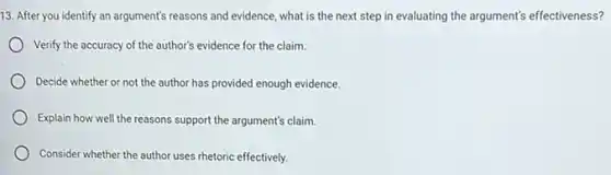 13. After you identify an argument's reasons and evidence, what is the next step in evaluating the argument's effectiveness?
Verify the accuracy of the author's evidence for the claim.
Decide whether or not the author has provided enough evidence.
Explain how well the reasons support the argument's claim.
Consider whether the author uses rhetoric effectively.