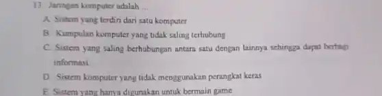 13. Jaringan komputer adalah __
A. Sistem yang terdiri dari satu komputer
B. Kumpulan komputer yang tidak saling terhubung
C. Sistem yang saling berhubungan antara satu dengan lainnya sehingga dapat berbagi
informasi
D. Sistem komputer yang tidak menggunakan perangkat keras
E Sistem yang hanya digunakan untuk bermain game