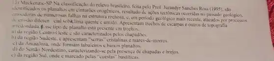 13) Mackenzic-SP Na classificação do relevo brasileiro. feita pelo Prof Jurandyr Sanches Ross (1995)são
identificados os planaltos cm cinturões orogénicos resultado de ações tectônicas ocorridas no passado geológico.
causadoras de numerosas falhas na estrutura rochosa.c. em periodo geológico mais recente, atacados por processos
de crusào diferen cial soblclima quente c úmido Apresentam trechos de escarpas e outros de topografia
arricuondada.plisse tipo de planalto está presente em trechos:
a) da região Centro-Ocste : são caracterizados pelos chapadōes.
h) da região Sudeste , e apresentam "serras "cristalinas e mares-de -morros.
c) da Amazônia, onde formam tabuleiros e baixos planaltos.
d) do Sertão Nordestino caracterizando-se pela de chapadas e brejos.
c) da regiāo Sul.onde é marcado pelas "cuestas" basálticas.