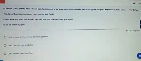 13. Mário, Júlio, Rafael Alex c Paulo apostaram entre si para ver quem marcaria mais pontos
na liga de basquete da faculdade. Sabe se que ao final da liga:
- Mário pontuou mais que Alex, mas menos que Paulo;
- Júlio, pontuou mais que Rafael, que por sua vez, pontuou mais que Mário.
Pode-so concluir, que:
Alex fol o que pontuou menos dentre os jogadores
Mário pontuou mais que Rafael
Júlio pontuou menos que Paulo