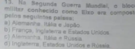 13. Na Segunda Guerra Mundial o bloc
militar conhecido como Elxo era compost
pelos seguintes paises:
a) Alemanha, Itália e Japão.
b) Franca Inglaterra e Estados Unidos.
C)Alemanha,Itália e Rússia
d) Inglaterra Estados Unidos e Rússia.