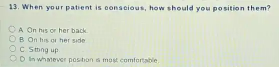 13. When your patient is conscious, how should you position them?
A. On his or her back
B. On his or her side
C. Sitting up
D. In whatever position is most comfortable.