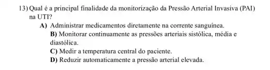 13) Qual é a principal finalidade da monitorização da Pressão Arterial Invasiva (PAI)
na UTI?
A) Administrar medicamentos diretamente na corrente sanguínea.
B) Monitorar continuamente as pressões arteriais sistólica, média e
diastólica.
C) Medir a temperatura central do paciente.
D) Reduzir automaticamente a pressão arterial elevada.